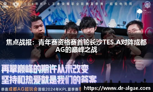 焦点战报：青年赛资格赛首轮长沙TES.A对阵成都AG的巅峰之战